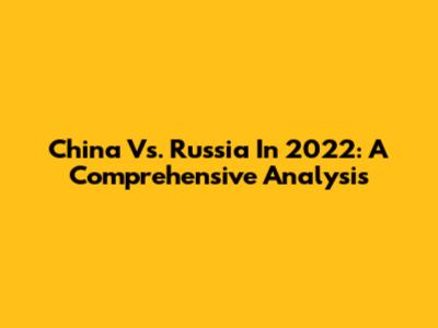 China Vs. Russia In 2022: A Comprehensive Analysis