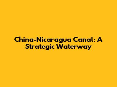 China-Nicaragua Canal: A Strategic Waterway
