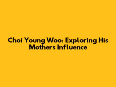 Choi Young Woo: Exploring His Mother's Influence
