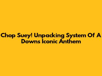 Chop Suey! Unpacking System Of A Down's Iconic Anthem