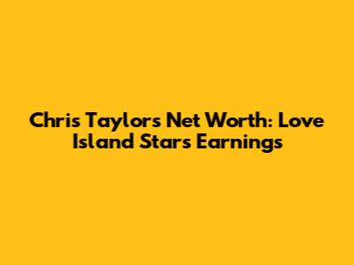 Chris Taylor's Net Worth: Love Island Star's Earnings