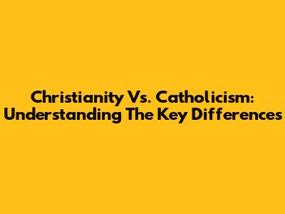 Christianity Vs. Catholicism: Understanding The Key Differences