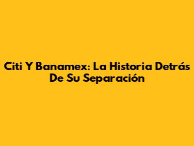 Citi Y Banamex: La Historia Detrás De Su Separación