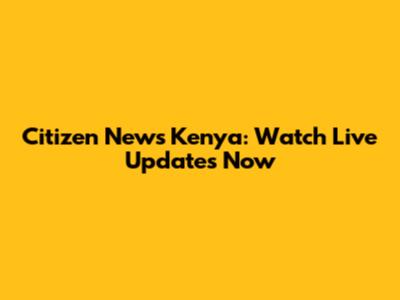 Citizen News Kenya: Watch Live Updates Now