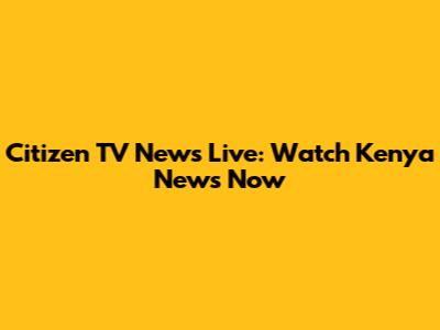 Citizen TV News Live: Watch Kenya News Now