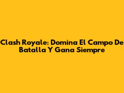 Clash Royale: Domina El Campo De Batalla Y Gana Siempre
