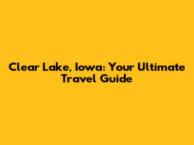 Clear Lake, Iowa: Your Ultimate Travel Guide