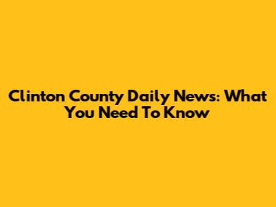 Clinton County Daily News: What You Need To Know