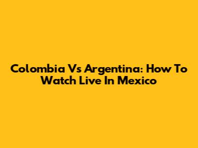 Colombia Vs Argentina: How To Watch Live In Mexico