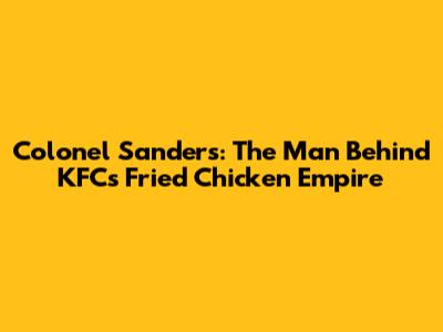 Colonel Sanders: The Man Behind KFC's Fried Chicken Empire