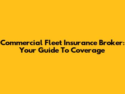 Commercial Fleet Insurance Broker: Your Guide To Coverage
