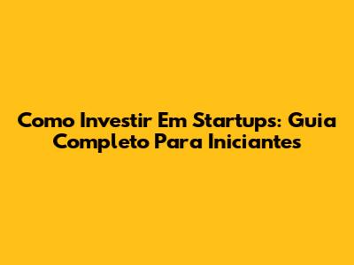 Como Investir Em Startups: Guia Completo Para Iniciantes