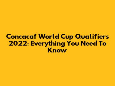 Concacaf World Cup Qualifiers 2022: Everything You Need To Know