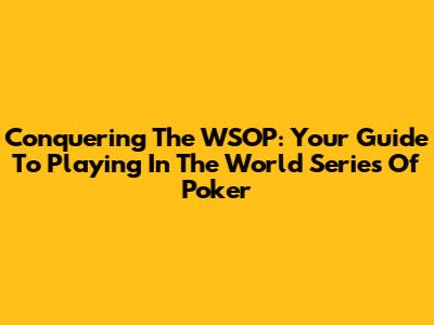 Conquering The WSOP: Your Guide To Playing In The World Series Of Poker