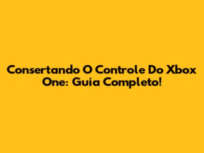 Consertando O Controle Do Xbox One: Guia Completo!