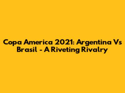 Copa America 2021: Argentina Vs Brasil - A Riveting Rivalry
