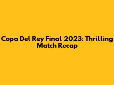 Copa Del Rey Final 2023: Thrilling Match Recap