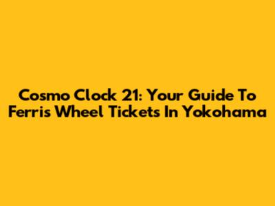 Cosmo Clock 21: Your Guide To Ferris Wheel Tickets In Yokohama
