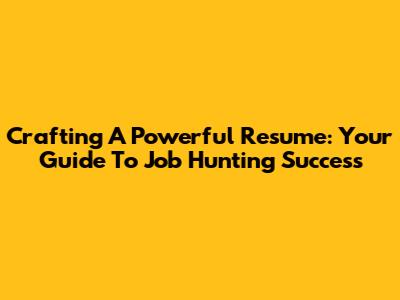 Crafting A Powerful Resume: Your Guide To Job Hunting Success