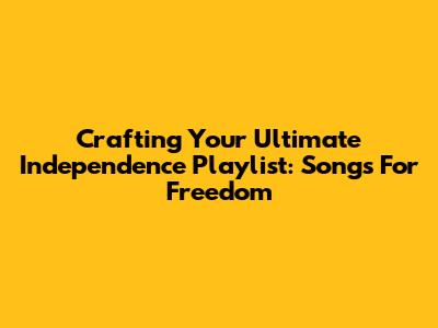 Crafting Your Ultimate Independence Playlist: Songs For Freedom