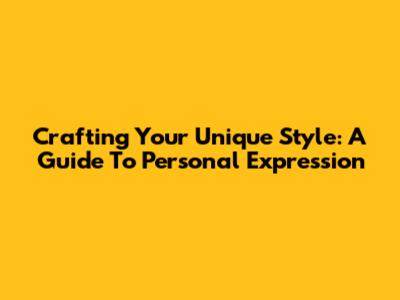 Crafting Your Unique Style: A Guide To Personal Expression