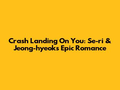 Crash Landing On You: Se-ri & Jeong-hyeok's Epic Romance