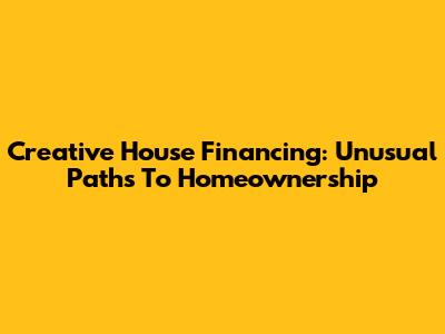 Creative House Financing: Unusual Paths To Homeownership
