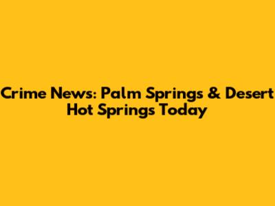 Crime News: Palm Springs & Desert Hot Springs Today