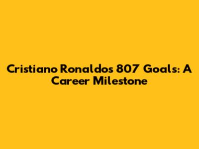 Cristiano Ronaldo's 807 Goals: A Career Milestone