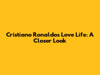 Cristiano Ronaldo's Love Life: A Closer Look