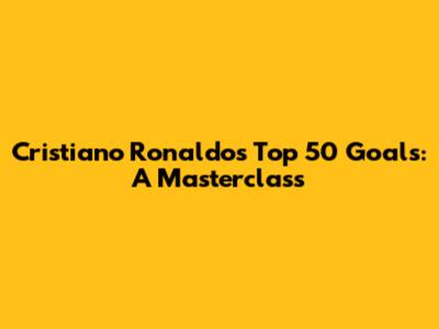 Cristiano Ronaldo's Top 50 Goals: A Masterclass