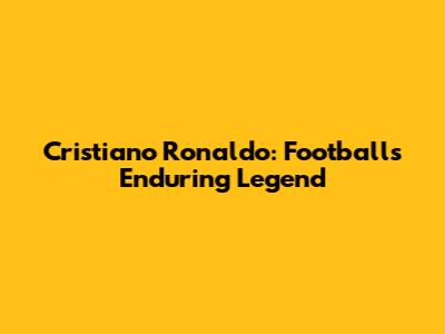 Cristiano Ronaldo: Football's Enduring Legend