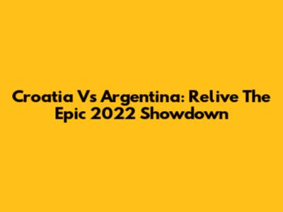 Croatia Vs Argentina: Relive The Epic 2022 Showdown