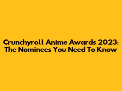 Crunchyroll Anime Awards 2023: The Nominees You Need To Know