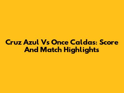 Cruz Azul Vs Once Caldas: Score And Match Highlights