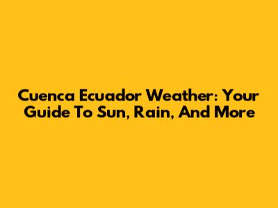 Cuenca Ecuador Weather: Your Guide To Sun, Rain, And More