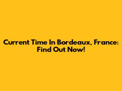 Current Time In Bordeaux, France: Find Out Now!