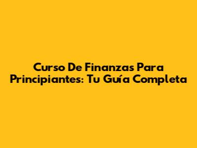 Curso De Finanzas Para Principiantes: Tu Guía Completa