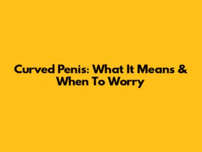 Curved Penis: What It Means & When To Worry