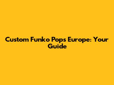 Custom Funko Pops Europe: Your Guide