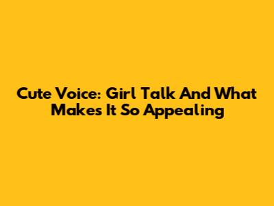 Cute Voice: Girl Talk And What Makes It So Appealing
