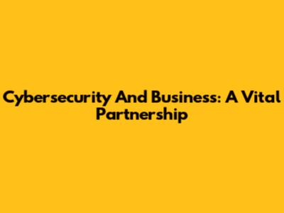 Cybersecurity And Business: A Vital Partnership