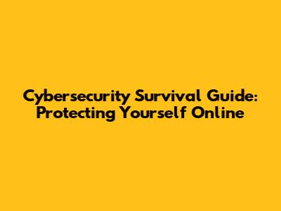 Cybersecurity Survival Guide: Protecting Yourself Online