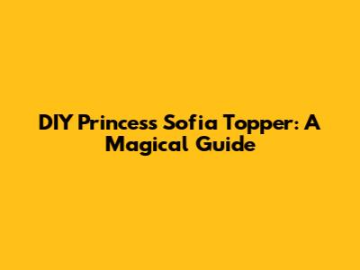 DIY Princess Sofia Topper: A Magical Guide