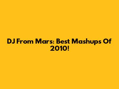 DJ From Mars: Best Mashups Of 2010!