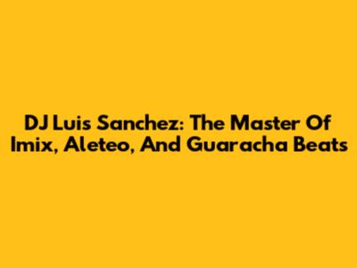 DJ Luis Sanchez: The Master Of Imix, Aleteo, And Guaracha Beats