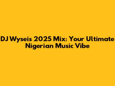 DJ Wysei's 2025 Mix: Your Ultimate Nigerian Music Vibe