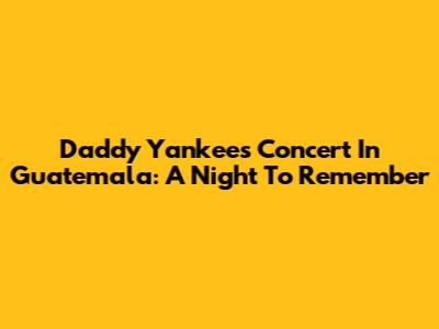 Daddy Yankee's Concert In Guatemala: A Night To Remember