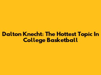 Dalton Knecht: The Hottest Topic In College Basketball