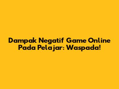 Dampak Negatif Game Online Pada Pelajar: Waspada!